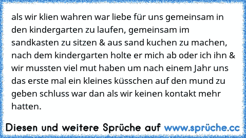 als wir klien wahren war liebe für uns gemeinsam in den kindergarten zu laufen, gemeinsam im sandkasten zu sitzen & aus sand kuchen zu machen, nach dem kindergarten holte er mich ab oder ich ihn & wir mussten viel mut haben um nach einem Jahr uns das erste mal ein kleines küsschen auf den mund zu geben schluss war dan als wir keinen kontakt mehr hatten.