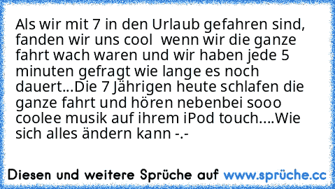 Als wir mit 7 in den Urlaub gefahren sind, fanden wir uns cool  wenn wir die ganze fahrt wach waren und wir haben jede 5 minuten gefragt wie lange es noch dauert...
Die 7 Jährigen heute schlafen die ganze fahrt und hören nebenbei sooo coolee musik auf ihrem iPod touch....
Wie sich alles ändern kann -.-