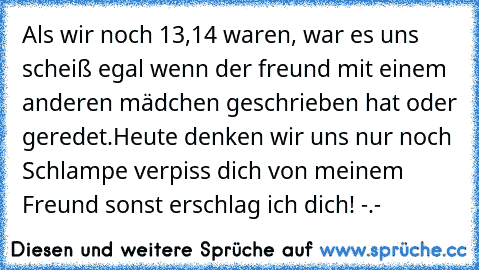 Als wir noch 13,14 waren, war es uns scheiß egal wenn der freund mit einem anderen mädchen geschrieben hat oder geredet.
Heute denken wir uns nur noch Schlampe verpiss dich von meinem Freund sonst erschlag ich dich! -.-