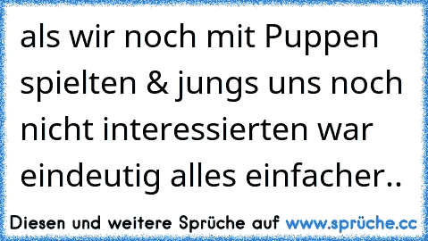 als wir noch mit Puppen spielten & jungs uns noch nicht interessierten war eindeutig alles einfacher..