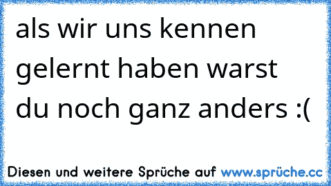 als wir uns kennen gelernt haben warst du noch ganz anders :(