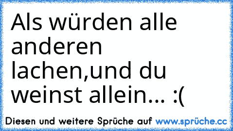 Als würden alle anderen lachen,
und du weinst allein... :(