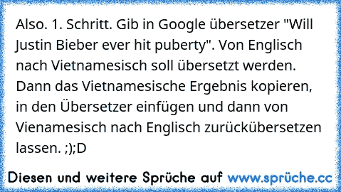 Also. 1. Schritt. Gib in Google übersetzer "Will Justin Bieber ever hit puberty". Von Englisch nach Vietnamesisch soll übersetzt werden. Dann das Vietnamesische Ergebnis kopieren, in den Übersetzer einfügen und dann von Vienamesisch nach Englisch zurückübersetzen lassen. ;)
;D ♥