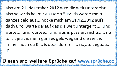 also am 21. dezember 2012 wird die welt untergehn... also so wirds bei mir aussehn !! >> ich werde mein ganzes geld aus... hocke mich am 21.12.2012 aufs dach und  warte darauf das die welt untergeht .... und warte.... und wartee... 
und was is passiert nichts..... 
na toll ... 
jetzt is mein ganzes geld weg und die welt is immer noch da !! ... 
is doch dumm !! .. najaa... egaaaal :D