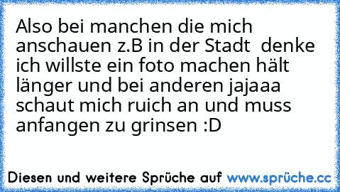 Also bei manchen die mich anschauen z.B in der Stadt  denke ich willste ein foto machen hält länger und bei anderen jajaaa schaut mich ruich an und muss anfangen zu grinsen :D