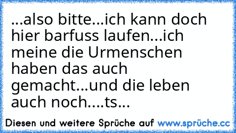 ...also bitte...ich kann doch hier barfuss laufen...ich meine die Urmenschen haben das auch gemacht...und die leben auch noch....ts...