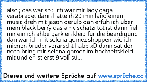 also ; das war so : 
ich war mit lady gaga verabredet dann hatte ih 20 min lang einen music dreh mit jason derulo dan erfuh ich über mein black berry das amy schatzi tot ist dann fiel mir ein ich ahbe garkien kleid für die beerdigung dan war ich mit selena gomez shoppen wie ich mienen bruder verarscht habe xD dann sat der noch bring mir selena gomez im hochzeitskleid mit und er ist erst 9 
voll sü...