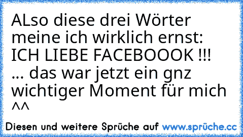 ALso diese drei Wörter meine ich wirklich ernst: ICH LIEBE FACEBOOOK !!!   
... das war jetzt ein gnz wichtiger Moment für mich ^^