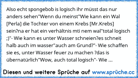 Also echt spongebob is logisch ihr müsst das nur anders sehen
"Wenn du meinst"
Wie kann ein Wal [Perla] die Tochter von einem Krebs [Mr.Krebs] sein?
na er hat ein verhältnis mti nem wal
"total logisch ;)"
- Wie kann es unter Wasser schneien?
es schneit halb auch im wasser
"auch am Grund?"
- Wie schaffen sie es, unter Wasser feuer zu machen ?
das is übernatürlich
"Wow, auch total logisch"
- Wie ...