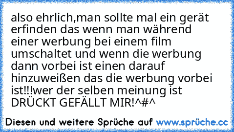 also ehrlich,man sollte mal ein gerät erfinden das wenn man während einer werbung bei einem film umschaltet und wenn die werbung dann vorbei ist einen darauf hinzuweißen das die werbung vorbei ist!!!
wer der selben meinung ist DRÜCKT GEFÄLLT MIR!
^#^