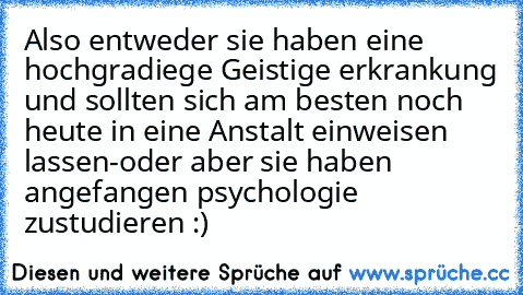 Also entweder sie haben eine hochgradiege Geistige erkrankung und sollten sich am besten noch heute in eine Anstalt einweisen lassen
-oder aber sie haben angefangen psychologie zustudieren :)