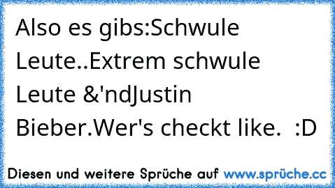 Also es gibs:
Schwule Leute..
Extrem schwule Leute &'nd
Justin Bieber.
Wer's checkt like. ♥ :D