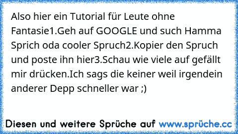 Also hier ein Tutorial für Leute ohne Fantasie
1.Geh auf GOOGLE und such Hamma Sprich oda cooler Spruch
2.Kopier den Spruch und poste ihn hier
3.Schau wie viele auf gefällt mir drücken.
Ich sags die keiner weil irgendein anderer Depp schneller war ;)