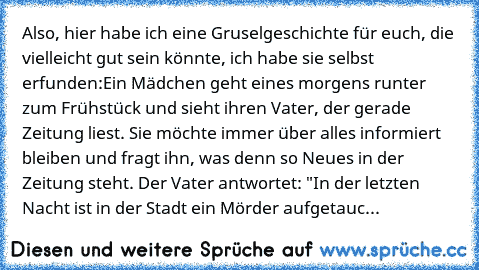 Also, hier habe ich eine Gruselgeschichte für euch, die vielleicht gut sein könnte, ich habe sie selbst erfunden:
Ein Mädchen geht eines morgens runter zum Frühstück und sieht ihren Vater, der gerade Zeitung liest. Sie möchte immer über alles informiert bleiben und fragt ihn, was denn so Neues in der Zeitung steht. Der Vater antwortet: "In der letzten Nacht ist in der Stadt ein Mörder aufgetauc...