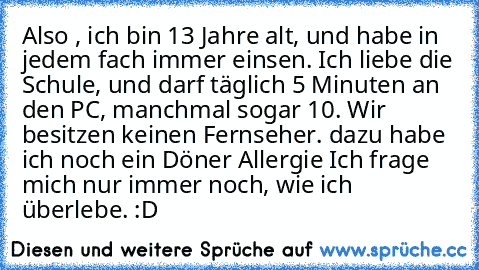 Also , ich bin 13 Jahre alt, und habe in jedem fach immer einsen. Ich liebe die Schule, und darf täglich 5 Minuten an den PC, manchmal sogar 10. Wir besitzen keinen Fernseher. dazu habe ich noch ein Döner Allergie Ich frage mich nur immer noch, wie ich überlebe. :D