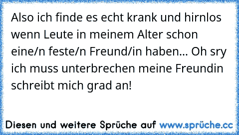 Also ich finde es echt krank und hirnlos wenn Leute in meinem Alter schon eine/n feste/n Freund/in haben... Oh sry ich muss unterbrechen meine Freundin schreibt mich grad an!