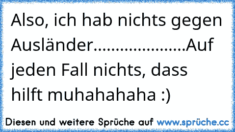 Also, ich hab nichts gegen Ausländer.....................
Auf jeden Fall nichts, dass hilft muhahahaha :)