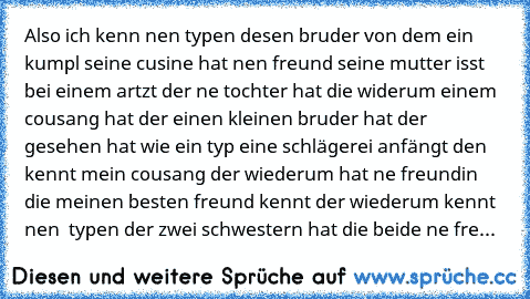 Also ich kenn nen typen desen bruder von dem ein kumpl seine cusine hat nen freund seine mutter isst bei einem artzt der ne tochter hat die widerum einem cousang hat der einen kleinen bruder hat der gesehen hat wie ein typ eine schlägerei anfängt den kennt mein cousang der wiederum hat ne freundin die meinen besten freund kennt der wiederum kennt nen  typen der zwei schwestern hat die beide ne fre...