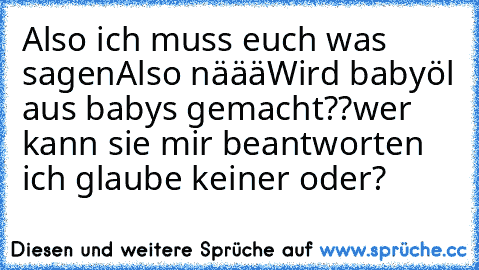 Also ich muss euch was sagen
Also näää
Wird babyöl aus baby´s gemacht??
wer kann sie mir beantworten ich glaube keiner oder?