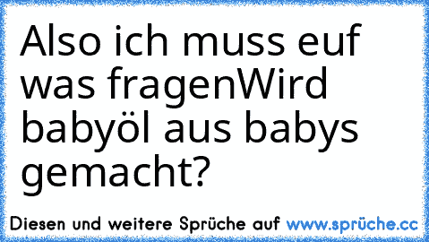 Also ich muss euf was fragen
Wird babyöl aus baby´s gemacht?