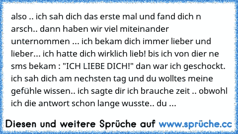 also .. ich sah dich das erste mal und fand dich n arsch.. dann haben wir viel miteinander unternommen ... ich bekam dich immer lieber und lieber... ich hatte dich wirklich lieb! bis ich von dier ne sms bekam : "ICH LIEBE DICH!" dan war ich geschockt. ich sah dich am nechsten tag und du wolltes meine gefühle wissen.. ich sagte dir ich brauche zeit .. obwohl ich die antwort schon lange wusste.. ...