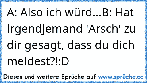 A: Also ich würd...
B: Hat irgendjemand 'Arsch' zu dir gesagt, dass du dich meldest?!
:D