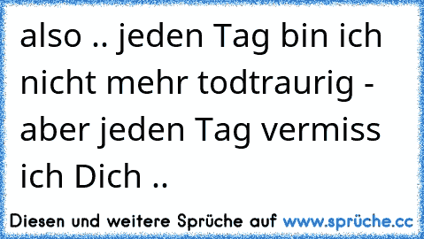 also .. jeden Tag bin ich nicht mehr todtraurig - aber jeden Tag vermiss ich Dich ..