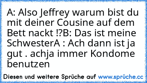 A: Also Jeffrey warum bist du mit deiner Cousine auf dem Bett nackt !?
B: Das ist meine Schwester
A : Ach dann ist ja gut . achja immer Kondome benutzen