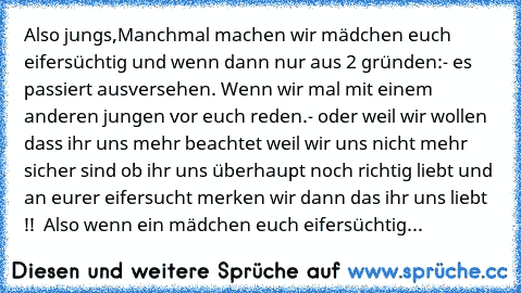 Also jungs,
Manchmal machen wir mädchen euch eifersüchtig und wenn dann nur aus 2 gründen:
- es passiert ausversehen. Wenn wir mal mit einem anderen jungen vor euch reden.
- oder weil wir wollen dass ihr uns mehr beachtet weil wir uns nicht mehr sicher sind ob ihr uns überhaupt noch richtig liebt und an eurer eifersucht merken wir dann das ihr uns liebt !!  
Also wenn ein mädchen euch eifersüch...