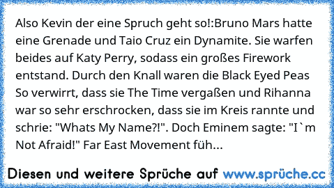 Also Kevin der eine Spruch geht so!:
Bruno Mars hatte eine Grenade und Taio Cruz ein Dynamite. Sie warfen beides auf Katy Perry, sodass ein großes Firework entstand. Durch den Knall waren die Black Eyed Peas So verwirrt, dass sie The Time vergaßen und Rihanna war so sehr erschrocken, dass sie im Kreis rannte und schrie: "What´s My Name?!". Doch Eminem sagte: "I`m Not Afraid!" Far East Movement ...