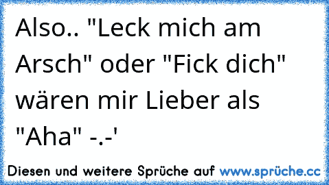 Also.. "Leck mich am Arsch" oder "Fick dich" wären mir Lieber als "Aha" -.-'