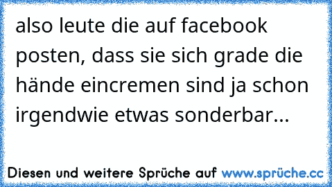 also leute die auf facebook posten, dass sie sich grade die hände eincremen sind ja schon irgendwie etwas sonderbar...