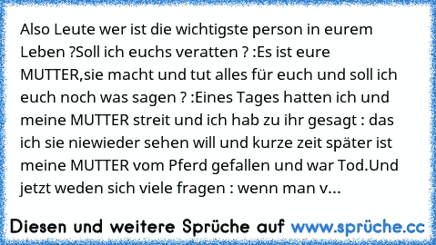 Also Leute wer ist die wichtigste person in eurem Leben ?
Soll ich euchs veratten ? :
Es ist eure MUTTER,sie macht und tut alles für euch und soll ich euch noch was sagen ? :
Eines Tages hatten ich und meine MUTTER streit und ich hab zu ihr gesagt : das ich sie niewieder sehen will und kurze zeit später ist meine MUTTER vom Pferd gefallen und war Tod.
Und jetzt weden sich viele fragen : wenn man v...