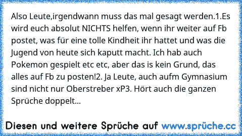 Also Leute,
irgendwann muss das mal gesagt werden.
1.Es wird euch absolut NICHTS helfen, wenn ihr weiter auf Fb postet, was für eine tolle Kindheit ihr hattet und was die Jugend von heute sich kaputt macht. Ich hab auch Pokemon gespielt etc etc, aber das is kein Grund, das alles auf Fb zu posten!
2. Ja Leute, auch aufm Gymnasium sind nicht nur Oberstreber xP
3. Hört auch die ganzen Sprüche dopp...