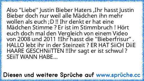 Also ''Liebe'' Justin Bieber Haters ,
Ihr hasst Justin Bieber doch nur weil alle Mädchen ihn mehr wollen als euch ;D !! 
Ihr denkt er hat eine Mädchen Stimme ? Er ist im Stimmbruch ! Hört euch doch mal den Vergleich von einem Video von 2008 und 2011 !!
Ihr hasst die ''Bieberfrisur'' . HALLO lebt ihr in der Steinzeit ? ER HAT SiiCH DiiE HAARE GESCHNiiTTEN !!
Ihr sagt er ist schwul ? SEiiT WANN H...