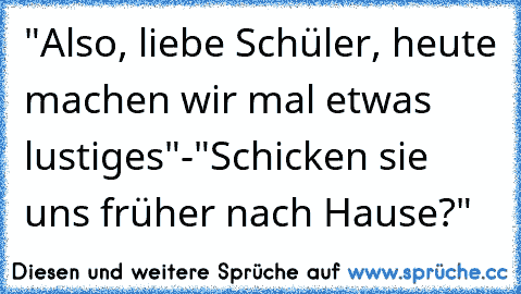 "Also, liebe Schüler, heute machen wir mal etwas lustiges"-"Schicken sie uns früher nach Hause?"