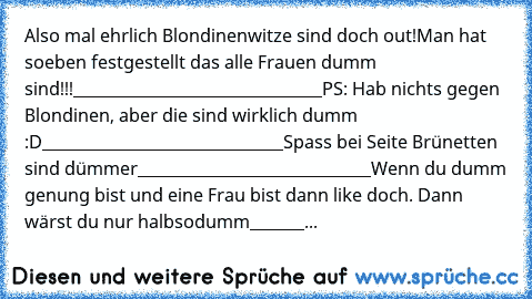 Also mal ehrlich Blondinenwitze sind doch out!
Man hat soeben festgestellt das alle Frauen dumm sind!!!
________________________________
PS: Hab nichts gegen Blondinen, aber die sind wirklich dumm :D
_______________________________
Spass bei Seite Brünetten sind dümmer
______________________________
Wenn du dumm genung bist und eine Frau bist dann like doch. Dann wärst du nur halbsodumm
_______...