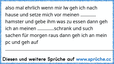 also mal ehrlich wenn mir lw geh ich nach hause und setze mich vor meinen ............. hamster und gebe ihm was zu essen dann geh ich an meinen ..............schrank und such sachen für morgen raus dann geh ich an mein pc und geh auf ........................................................................................................................................................................