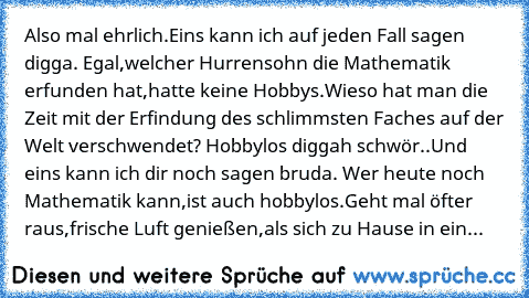 Also mal ehrlich.Eins kann ich auf jeden Fall sagen digga. Egal,welcher Hurrensohn die Mathematik erfunden hat,hatte keine Hobbys.Wieso hat man die Zeit mit der Erfindung des schlimmsten Faches auf der Welt verschwendet? Hobbylos diggah schwör..Und eins kann ich dir noch sagen bruda. Wer heute noch Mathematik kann,ist auch hobbylos.Geht mal öfter raus,frische Luft genießen,als sich zu Hause in ...