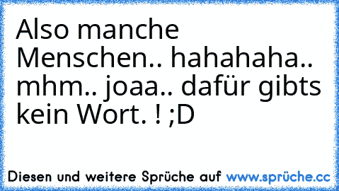 Also manche Menschen.. hahahaha.. mhm.. joaa.. dafür gibts kein Wort. ! ;D