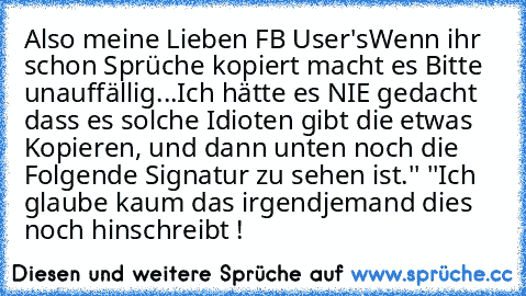 Also meine Lieben FB User's
Wenn ihr schon Sprüche kopiert macht es Bitte unauffällig...
Ich hätte es NIE gedacht dass es solche Idioten gibt die etwas Kopieren, und dann unten noch die Folgende Signatur zu sehen ist.
'' ''
Ich glaube kaum das irgendjemand dies noch hinschreibt !