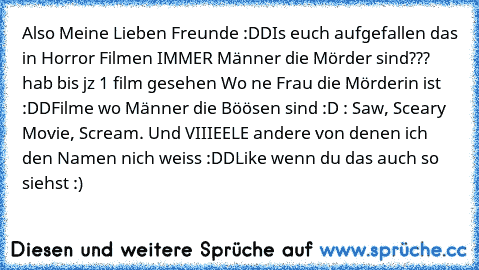 Also Meine Lieben Freunde :DD
Is euch aufgefallen das in Horror Filmen IMMER Männer die Mörder sind??? hab bis jz 1 film gesehen Wo ne Frau die Mörderin ist :DD
Filme wo Männer die Böösen sind :D : Saw, Sceary Movie, Scream. Und VIIIEELE andere von denen ich den Namen nich weiss :DD
Like wenn du das auch so siehst :)