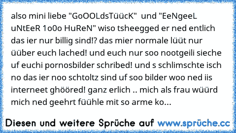 also mini liebe "GoOOLdsTüücK"  und "EeNgeeL uNtEeR 1o0o HuReN" wiso tsheegged er ned entlich das ier nur billig sind!? das mier normale lüüt nur üüber euch lached! und euch nur soo nootgeili sieche uf euchi pornosbilder schribed! und s schlimschte isch no das ier noo schtoltz sind uf soo bilder woo ned iis interneet ghööred! ganz erlich .. mich als frau wüürd mich ned geehrt füühle mit so arme ko...