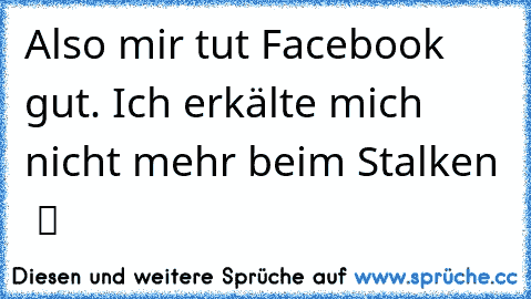 Also mir tut Facebook gut. Ich erkälte mich nicht mehr beim Stalken  ツ