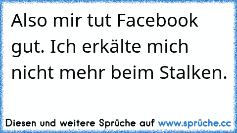 Also mir tut Facebook gut. Ich erkälte mich nicht mehr beim Stalken.