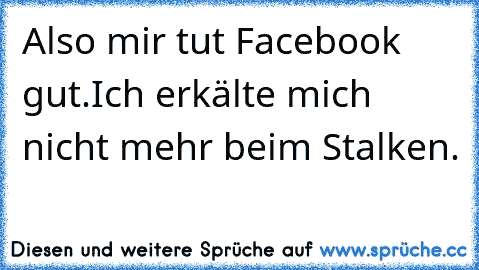 Also mir tut Facebook gut.
Ich erkälte mich nicht mehr beim Stalken.