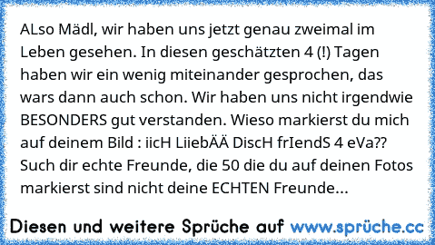 ALso Mädl, wir haben uns jetzt genau zweimal im Leben gesehen. In diesen geschätzten 4 (!) Tagen haben wir ein wenig miteinander gesprochen, das wars dann auch schon. Wir haben uns nicht irgendwie BESONDERS gut verstanden. 
Wieso markierst du mich auf deinem Bild : iicH LiiebÄÄ DiscH ♥
frIendS 4 eVa
?? Such dir echte Freunde, die 50 die du auf deinen Fotos markierst sind nicht deine ECHTEN Freu...