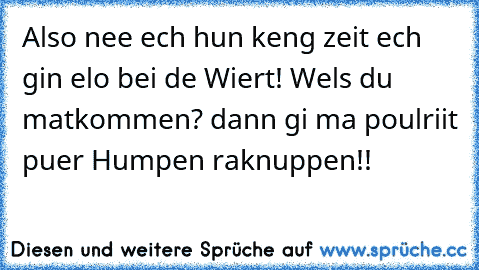 Also nee ech hun keng zeit ech gin elo bei de Wiert! Wels du matkommen? dann gi ma poulriit puer Humpen raknuppen!!