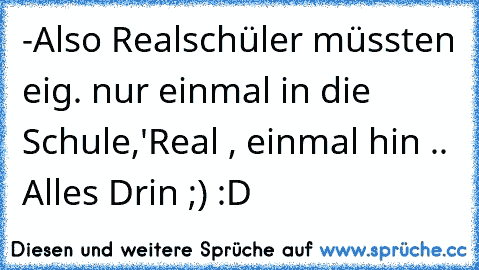 -Also Realschüler müssten eig. nur einmal in die Schule,
'Real , einmal hin .. Alles Drin ;) :D