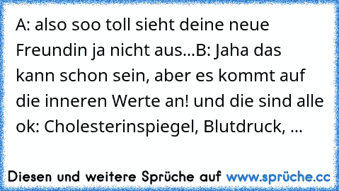 A: also soo toll sieht deine neue Freundin ja nicht aus...
B: Jaha das kann schon sein, aber es kommt auf die inneren Werte an! und die sind alle ok: Cholesterinspiegel, Blutdruck, ...